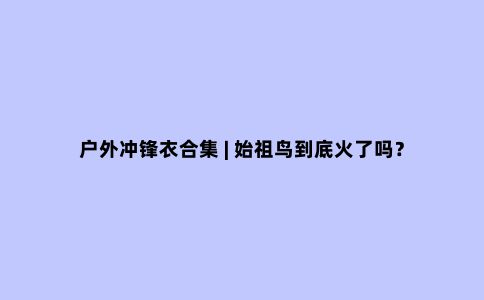 户外冲锋衣合集 | 始祖鸟到底火了吗？