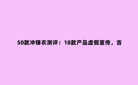50款冲锋衣测评：18款产品虚假宣传，吉普、南极人上榜