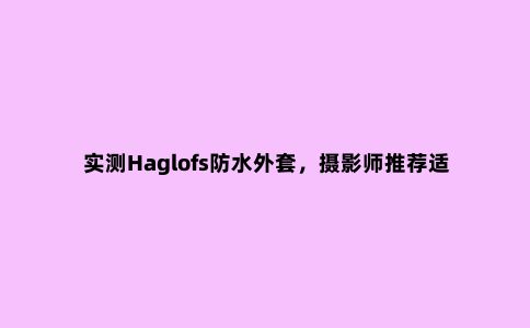 实测Haglofs防水外套，摄影师推荐适合户外和日常穿搭的冲锋衣