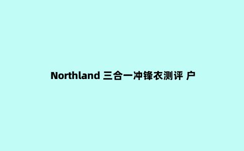 Northland 三合一冲锋衣测评 户外与城市的***结合