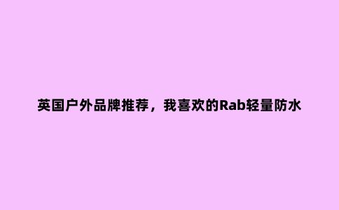英国户外品牌推荐,我喜欢的Rab轻量防水冲锋衣外套评测报告