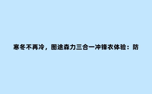 寒冬不再冷，图途森力三合一冲锋衣体验：防风、抗雨、保暖