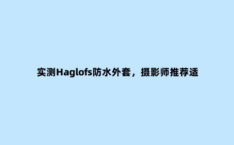 实测Haglofs防水外套,摄影师推荐适合户外和日常穿搭的冲锋衣