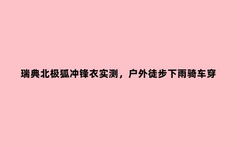 瑞典北极狐冲锋衣实测，户外徒步下雨骑车穿它没错