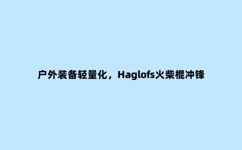户外装备轻量化，Haglofs火柴棍冲锋衣开箱测评