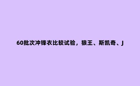 60批次冲锋衣比较试验,狼王、斯凯奇、JakeWolfing等不达标